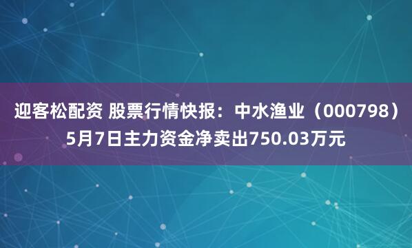 迎客松配资 股票行情快报：中水渔业（000798）5月7日主力资金净卖出750.03万元