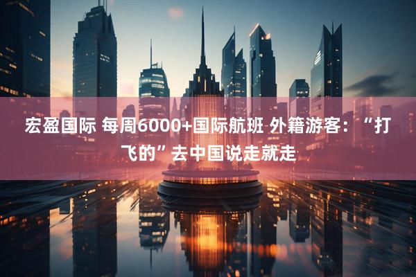 宏盈国际 每周6000+国际航班 外籍游客：“打飞的”去中国说走就走