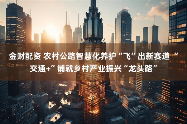 金财配资 农村公路智慧化养护“飞”出新赛道 “交通+”铺就乡村产业振兴“龙头路”