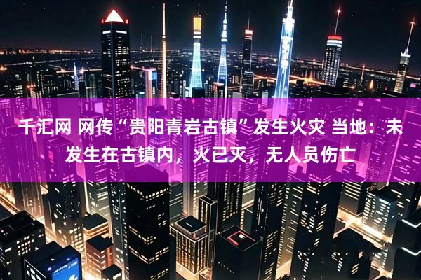 千汇网 网传“贵阳青岩古镇”发生火灾 当地：未发生在古镇内，火已灭，无人员伤亡
