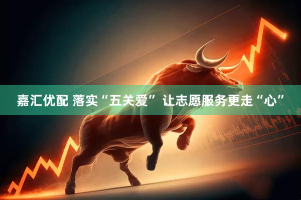 嘉汇优配 落实“五关爱” 让志愿服务更走“心”