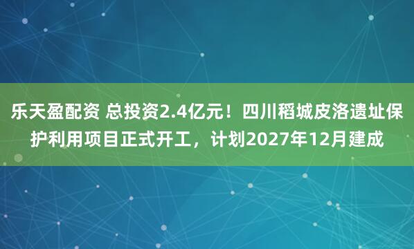 乐天盈配资 总投资2.4亿元！四川稻城皮洛遗址保护利用项目正式开工，计划2027年12月建成