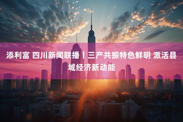 添利富 四川新闻联播丨三产共振特色鲜明 激活县域经济新动能