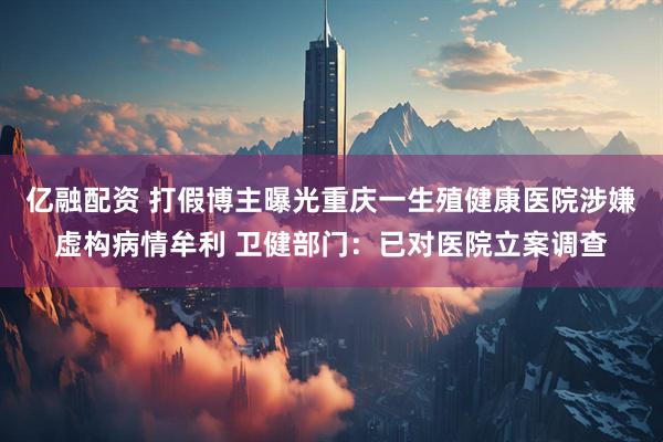 亿融配资 打假博主曝光重庆一生殖健康医院涉嫌虚构病情牟利 卫健部门：已对医院立案调查