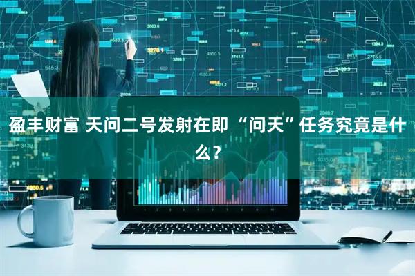 盈丰财富 天问二号发射在即 “问天”任务究竟是什么？