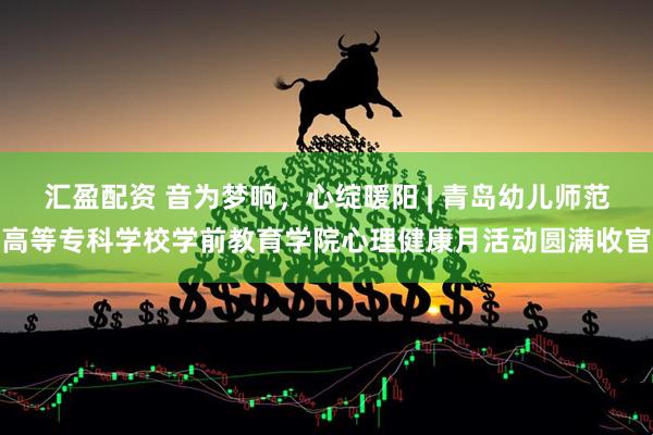 汇盈配资 音为梦响，心绽暖阳 | 青岛幼儿师范高等专科学校学前教育学院心理健康月活动圆满收官