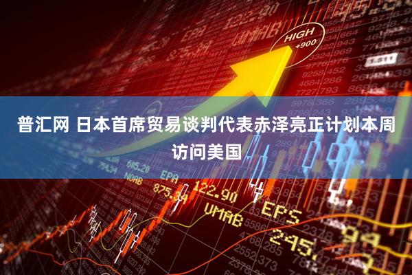 普汇网 日本首席贸易谈判代表赤泽亮正计划本周访问美国
