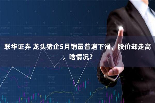 联华证券 龙头猪企5月销量普遍下滑，股价却走高，啥情况？