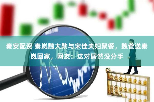 秦安配资 秦岚魏大勋与宋佳夫妇聚餐，魏爸送秦岚回家，网友：这对居然没分手