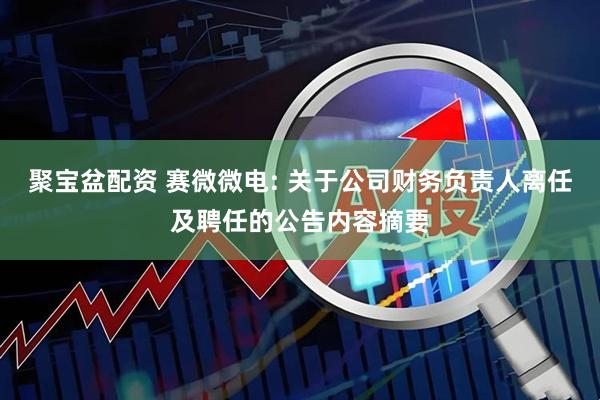 聚宝盆配资 赛微微电: 关于公司财务负责人离任及聘任的公告内容摘要