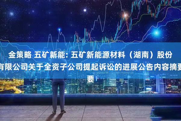金策略 五矿新能: 五矿新能源材料（湖南）股份有限公司关于全资子公司提起诉讼的进展公告内容摘要