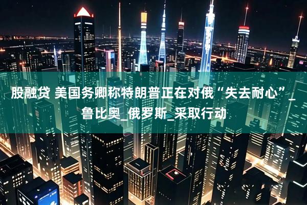 股融贷 美国务卿称特朗普正在对俄“失去耐心”_鲁比奥_俄罗斯_采取行动