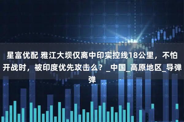 星富优配 雅江大坝仅离中印实控线18公里，不怕开战时，被印度优先攻击么？_中国_高原地区_导弹
