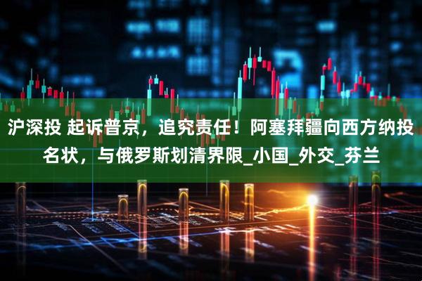 沪深投 起诉普京，追究责任！阿塞拜疆向西方纳投名状，与俄罗斯划清界限_小国_外交_芬兰