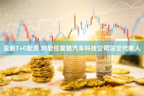 亚新T+0配资 刘堃任爱驰汽车科技公司法定代表人