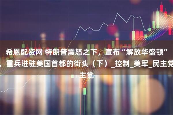 希恩配资网 特朗普震怒之下，宣布“解放华盛顿”，重兵进驻美国首都的街头（下）_控制_美军_民主党