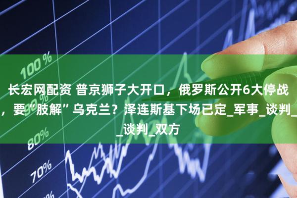 长宏网配资 普京狮子大开口，俄罗斯公开6大停战条件，要“肢解”乌克兰？泽连斯基下场已定_军事_谈判_双方