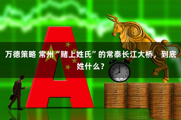 万德策略 常州“赌上姓氏”的常泰长江大桥，到底姓什么？
